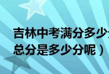 吉林中考滿分多少分2021（今年吉林省中考總分是多少分呢）