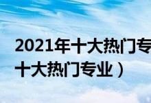 2021年十大熱門專業(yè)（2021中國(guó)最受歡迎的十大熱門專業(yè)）