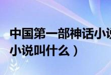 中國第一部神話小說是哪部(中國第一部神話小說叫什么)