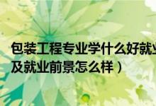 包裝工程專業(yè)學什么好就業(yè)嗎（2022包裝工程專業(yè)就業(yè)方向及就業(yè)前景怎么樣）