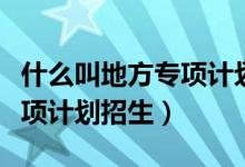 什么叫地方專項(xiàng)計劃培養(yǎng)模式（什么叫地方專項(xiàng)計劃招生）
