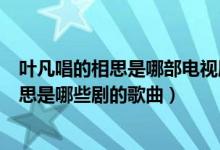 葉凡唱的相思是哪部電視劇的主題曲或片尾曲(葉凡唱的相思是哪些劇的歌曲)
