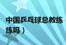 中國乒乓球總教練（中國國家乒乓球隊有總教練嗎）