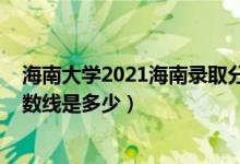 海南大學2021海南錄取分數(shù)線（2021海南大學各省錄取分數(shù)線是多少）