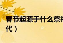 春節(jié)起源于什么祭祀活動(dòng)（春節(jié)起源于什么朝代）