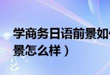 學(xué)商務(wù)日語前景如何(2022商務(wù)日語就業(yè)前景怎么樣)