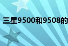 三星9500和9508的區(qū)別（網(wǎng)絡(luò)模式一樣嗎）