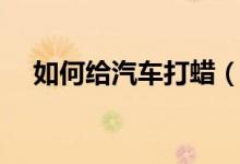 如何給汽車打蠟（如何給汽車打蠟保養(yǎng)）