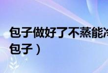 包子做好了不蒸能冷凍嗎(能不能冷凍保存生包子)