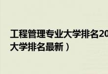 工程管理專業(yè)大學(xué)排名2018最新排名（2022工程管理專業(yè)大學(xué)排名最新）