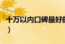 十萬以內(nèi)口碑最好的車（10萬以內(nèi)買什么車？）