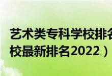 藝術類?？茖W校排名榜（藝術類最好的專科學校最新排名2022）