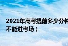 2021年高考提前多少分鐘進考場（2021高考考試遲到多久不能進考場）