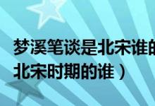 夢溪筆談是北宋誰的作品（夢溪筆談的作者是北宋時(shí)期的誰）