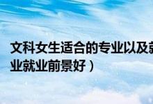 文科女生適合的專業(yè)以及就業(yè)前景（2022文科女生學什么專業(yè)就業(yè)前景好）