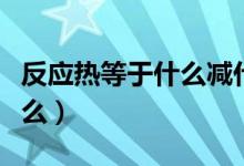 反應(yīng)熱等于什么減什么（反應(yīng)熱等于什么減什么）