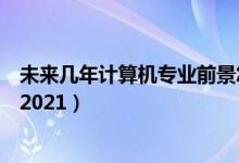 未來幾年計算機專業(yè)前景怎樣（計算機專業(yè)就業(yè)前景怎么樣2021）