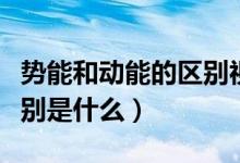 勢(shì)能和動(dòng)能的區(qū)別視頻講解（勢(shì)能和動(dòng)能的區(qū)別是什么）