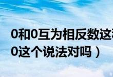 0和0互為相反數(shù)這種說法對嗎（0的相反數(shù)是0這個說法對嗎）