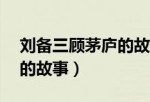 劉備三顧茅廬的故事80個字(劉備三顧茅廬的故事)