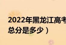 2022年黑龍江高考使用的是全國幾卷（高考總分是多少）