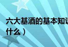 六大基酒的基本知識（六大基酒的基本知識是什么）