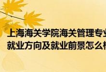 上海海關(guān)學(xué)院海關(guān)管理專業(yè)就業(yè)怎么樣（2022海關(guān)管理專業(yè)就業(yè)方向及就業(yè)前景怎么樣）