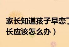 家長(zhǎng)知道孩子早戀了怎么辦（發(fā)現(xiàn)孩子早戀家長(zhǎng)應(yīng)該怎么辦）