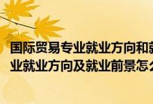 國際貿(mào)易專業(yè)就業(yè)方向和就業(yè)前景（2022國際經(jīng)濟與貿(mào)易專業(yè)就業(yè)方向及就業(yè)前景怎么樣）