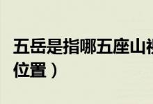 五岳是指哪五座山視頻(五岳是指哪五座山及位置)