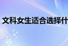 文科女生適合選擇什么專業(yè)（學(xué)什么專業(yè)好）