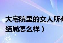 大宅院里的女人所有人結局（大宅院里的女人結局怎么樣）