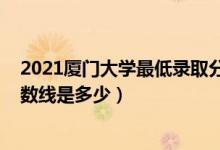 2021廈門大學(xué)最低錄取分?jǐn)?shù)線（2021廈門大學(xué)各省錄取分?jǐn)?shù)線是多少）