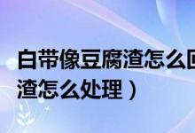 白帶像豆腐渣怎么回事用什么藥(白帶像豆腐渣怎么處理)