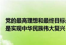 黨的最高理想和最終目標(biāo)是什么（黨的最高理想和最終目標(biāo)是實現(xiàn)中華民族偉大復(fù)興）
