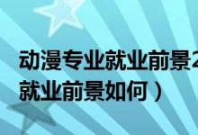動(dòng)漫專業(yè)就業(yè)前景2018年后（2022動(dòng)漫專業(yè)就業(yè)前景如何）