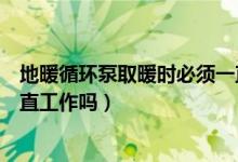 地暖循環(huán)泵取暖時(shí)必須一直工作嗎（地暖循環(huán)泵取暖時(shí)要一直工作嗎）