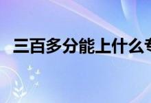 三百多分能上什么?？茖W(xué)校（哪個(gè)學(xué)校好）