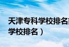 天津?qū)？茖W(xué)校排名前十（2022天津十大?？茖W(xué)校排名）