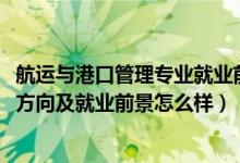 航運與港口管理專業(yè)就業(yè)前景（2022港口業(yè)務(wù)管理專業(yè)就業(yè)方向及就業(yè)前景怎么樣）