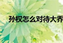 孫權怎么對待大喬小喬（孫權怎么死的）
