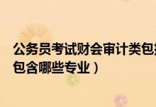 公務(wù)員考試財會審計類包括哪些專業(yè)（國考財會審計類主要包含哪些專業(yè)）