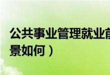 公共事業(yè)管理就業(yè)前景（公共事業(yè)管理就業(yè)前景如何）