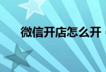 微信開(kāi)店怎么開(kāi)（如何開(kāi)通微信店鋪）