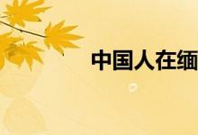 中國(guó)人在緬甸工作安全嗎？