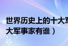 世界歷史上的十大軍事強(qiáng)國(世界歷史上的十大軍事家有誰)