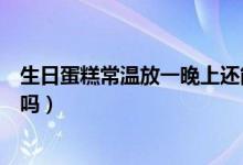生日蛋糕常溫放一晚上還能吃嗎（蛋糕常溫放一晚上還能吃嗎）