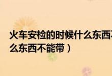 火車安檢的時候什么東西不能帶化妝品（火車安檢的時候什么東西不能帶）