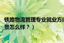 鐵路物流管理專業(yè)就業(yè)方向（2022鐵路物流管理專業(yè)就業(yè)前景怎么樣？）