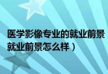 醫(yī)學(xué)影像專業(yè)的就業(yè)前景（2022醫(yī)學(xué)影像學(xué)專業(yè)就業(yè)方向及就業(yè)前景怎么樣）
